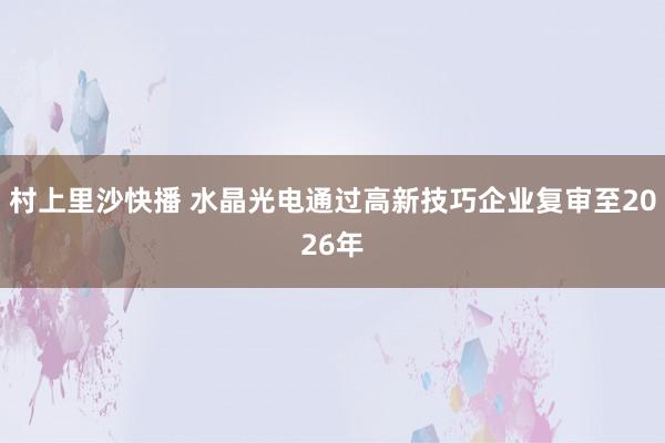 村上里沙快播 水晶光电通过高新技巧企业复审至2026年