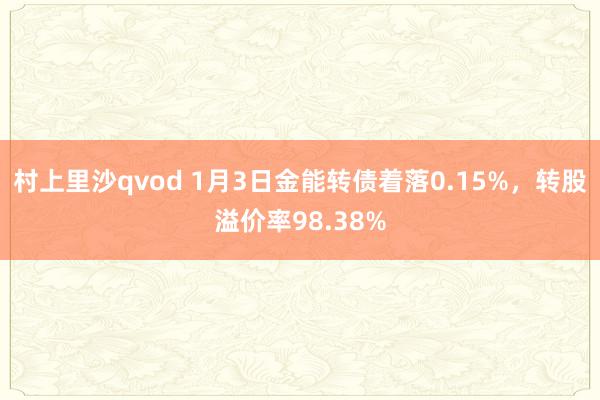村上里沙qvod 1月3日金能转债着落0.15%，转股溢价率98.38%