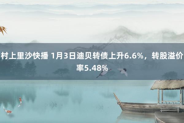 村上里沙快播 1月3日迪贝转债上升6.6%，转股溢价率5.48%
