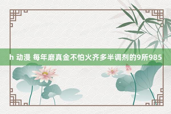 h 动漫 每年磨真金不怕火齐多半调剂的9所985