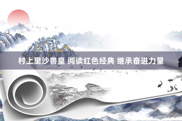 村上里沙兽皇 阅读红色经典 继承奋进力量