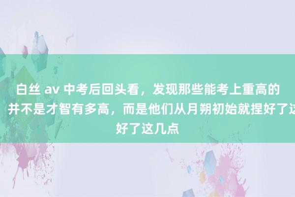 白丝 av 中考后回头看，发现那些能考上重高的孩子，并不是才智有多高，而是他们从月朔初始就捏好了这几点