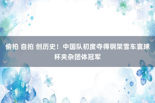偷拍 自拍 创历史！中国队初度夺得钢架雪车寰球杯夹杂团体冠军