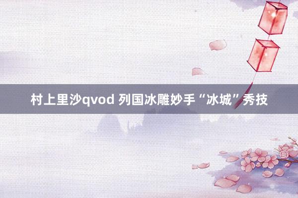 村上里沙qvod 列国冰雕妙手“冰城”秀技