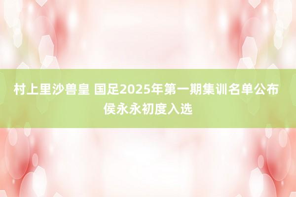 村上里沙兽皇 国足2025年第一期集训名单公布 侯永永初度入选