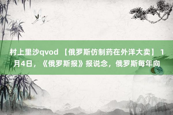 村上里沙qvod 【俄罗斯仿制药在外洋大卖】 1月4日，《俄罗斯报》报说念，俄罗斯每年向