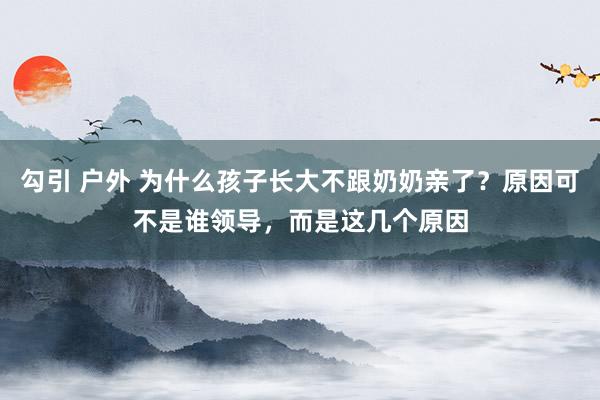 勾引 户外 为什么孩子长大不跟奶奶亲了？原因可不是谁领导，而是这几个原因