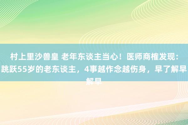 村上里沙兽皇 老年东谈主当心！医师商榷发现：跳跃55岁的老东谈主，4事越作念越伤身，早了解早