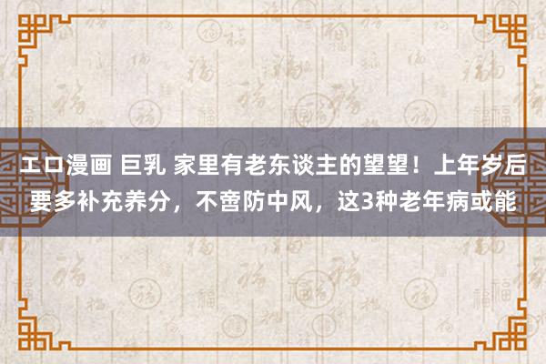 エロ漫画 巨乳 家里有老东谈主的望望！上年岁后要多补充养分，不啻防中风，这3种老年病或能
