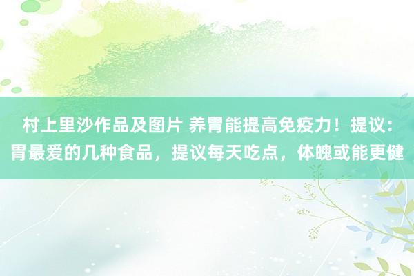 村上里沙作品及图片 养胃能提高免疫力！提议：胃最爱的几种食品，提议每天吃点，体魄或能更健