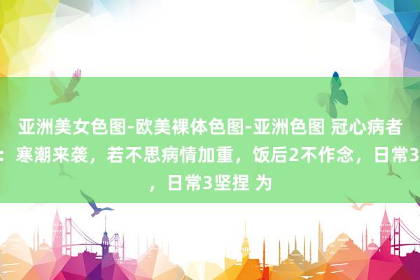 亚洲美女色图-欧美裸体色图-亚洲色图 冠心病者要留心：寒潮来袭，若不思病情加重，饭后2不作念，日常3坚捏 为