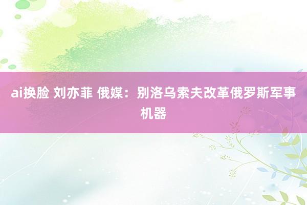 ai换脸 刘亦菲 俄媒：别洛乌索夫改革俄罗斯军事机器