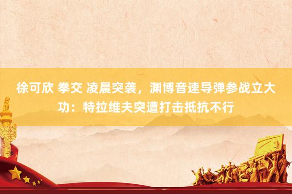 徐可欣 拳交 凌晨突袭，渊博音速导弹参战立大功：特拉维夫突遭打击抵抗不行