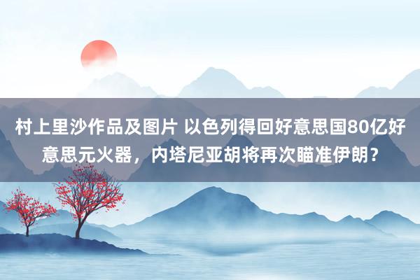 村上里沙作品及图片 以色列得回好意思国80亿好意思元火器，内塔尼亚胡将再次瞄准伊朗？