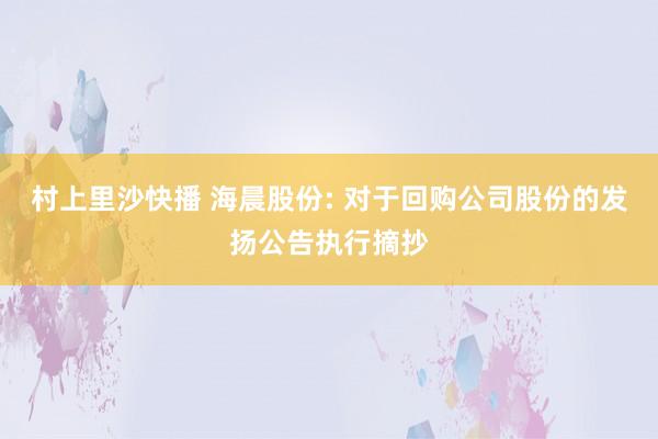 村上里沙快播 海晨股份: 对于回购公司股份的发扬公告执行摘抄