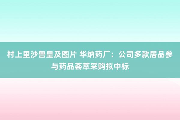 村上里沙兽皇及图片 华纳药厂：公司多款居品参与药品荟萃采购拟中标