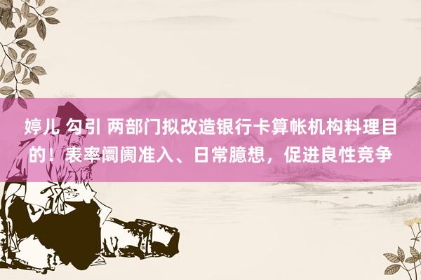 婷儿 勾引 两部门拟改造银行卡算帐机构料理目的！表率阛阓准入、日常臆想，促进良性竞争
