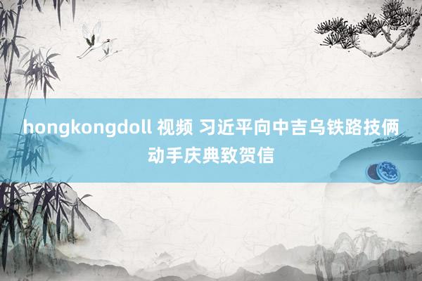 hongkongdoll 视频 习近平向中吉乌铁路技俩动手庆典致贺信