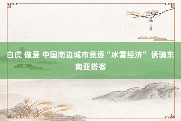 白虎 做爱 中国南边城市竞逐“冰雪经济” 诱骗东南亚搭客