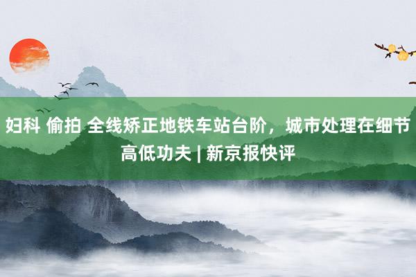 妇科 偷拍 全线矫正地铁车站台阶，城市处理在细节高低功夫 | 新京报快评