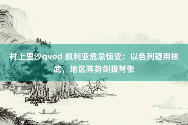村上里沙qvod 叙利亚危急惊变：以色列疑用核武，地区阵势剑拔弩张