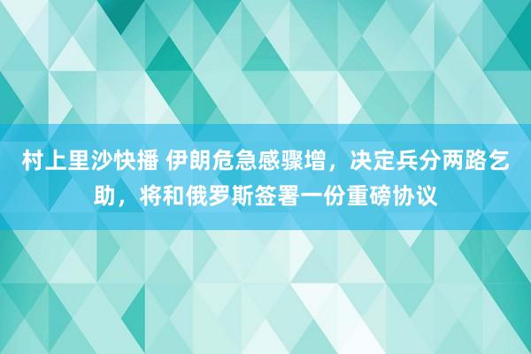 村上里沙快播 伊朗危急感骤增，决定兵分两路乞助，将和俄罗斯签署一份重磅协议