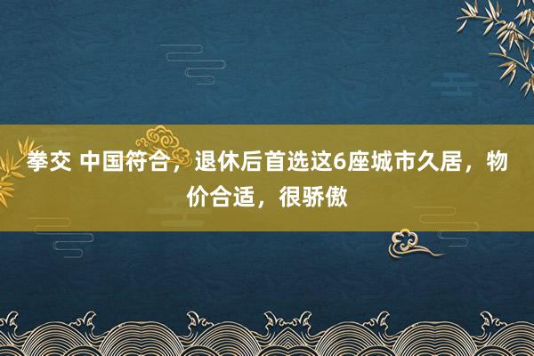 拳交 中国符合，退休后首选这6座城市久居，物价合适，很骄傲