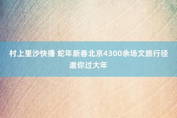 村上里沙快播 蛇年新春北京4300余场文旅行径邀你过大年