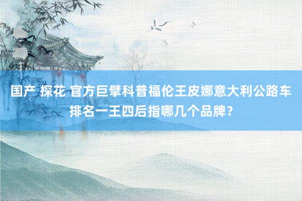 国产 探花 官方巨擘科普福伦王皮娜意大利公路车排名一王四后指哪几个品牌？