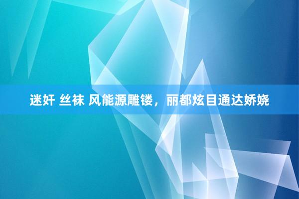 迷奸 丝袜 风能源雕镂，丽都炫目通达娇娆