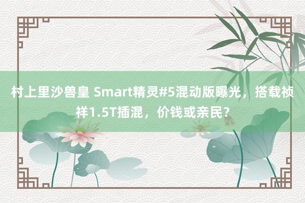 村上里沙兽皇 Smart精灵#5混动版曝光，搭载祯祥1.5T插混，价钱或亲民？