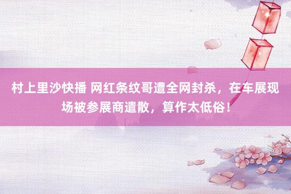 村上里沙快播 网红条纹哥遭全网封杀，在车展现场被参展商遣散，算作太低俗！