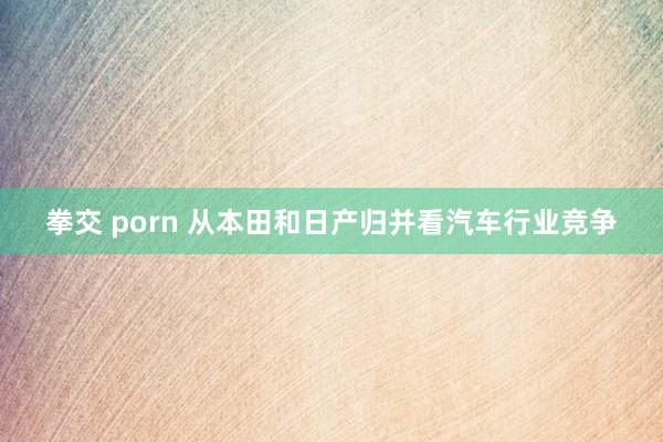 拳交 porn 从本田和日产归并看汽车行业竞争