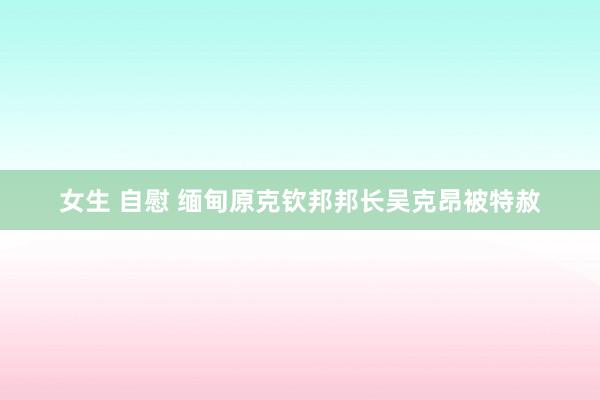 女生 自慰 缅甸原克钦邦邦长吴克昂被特赦