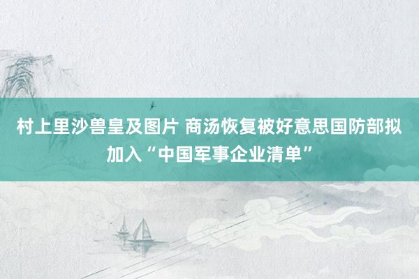 村上里沙兽皇及图片 商汤恢复被好意思国防部拟加入“中国军事企业清单”