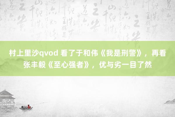 村上里沙qvod 看了于和伟《我是刑警》，再看张丰毅《至心强者》，优与劣一目了然