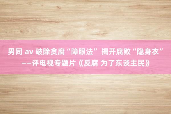男同 av 破除贪腐“障眼法” 揭开腐败“隐身衣”——评电视专题片《反腐 为了东谈主民》