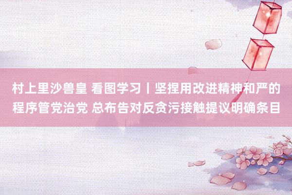 村上里沙兽皇 看图学习丨坚捏用改进精神和严的程序管党治党 总布告对反贪污接触提议明确条目