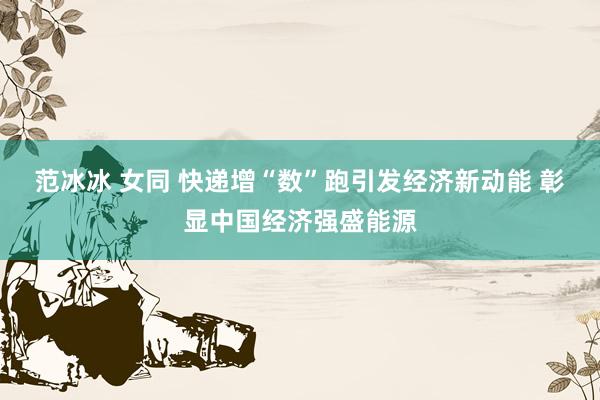 范冰冰 女同 快递增“数”跑引发经济新动能 彰显中国经济强盛能源