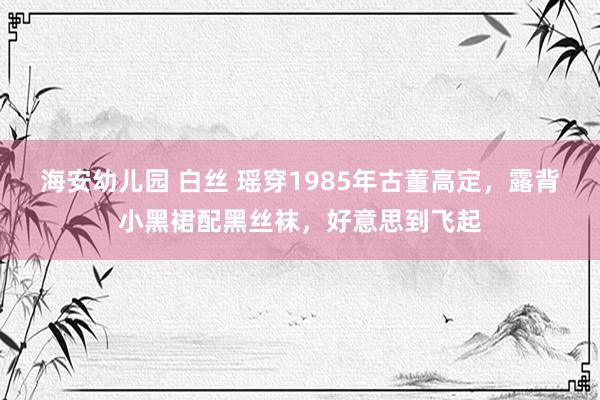 海安幼儿园 白丝 瑶穿1985年古董高定，露背小黑裙配黑丝袜，好意思到飞起