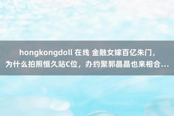 hongkongdoll 在线 金融女嫁百亿朱门，为什么拍照恒久站C位，办约聚郭晶晶也来相合…