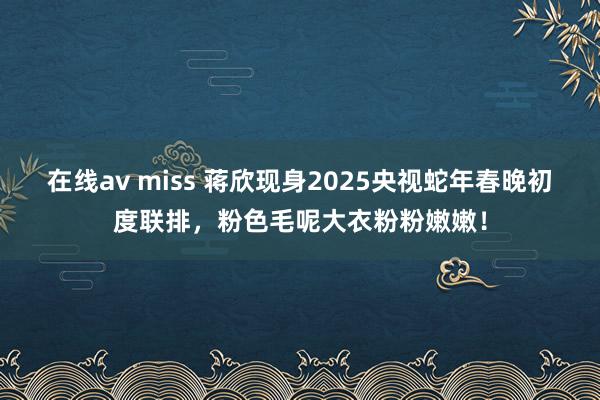 在线av miss 蒋欣现身2025央视蛇年春晚初度联排，粉色毛呢大衣粉粉嫩嫩！