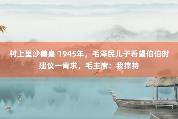 村上里沙兽皇 1945年，毛泽民儿子看望伯伯时建议一肯求，毛主席：我撑持