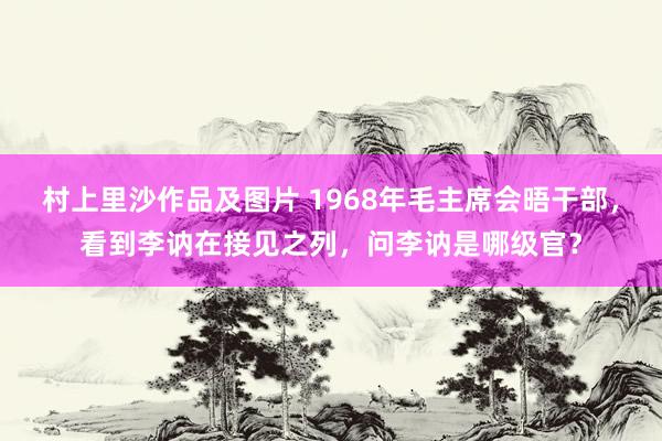 村上里沙作品及图片 1968年毛主席会晤干部，看到李讷在接见之列，问李讷是哪级官？