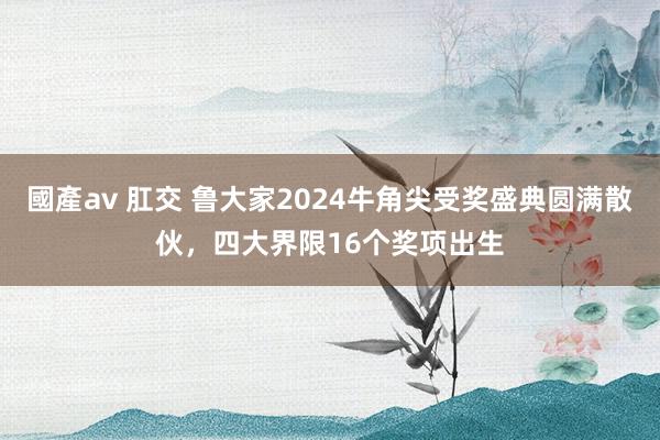 國產av 肛交 鲁大家2024牛角尖受奖盛典圆满散伙，四大界限16个奖项出生