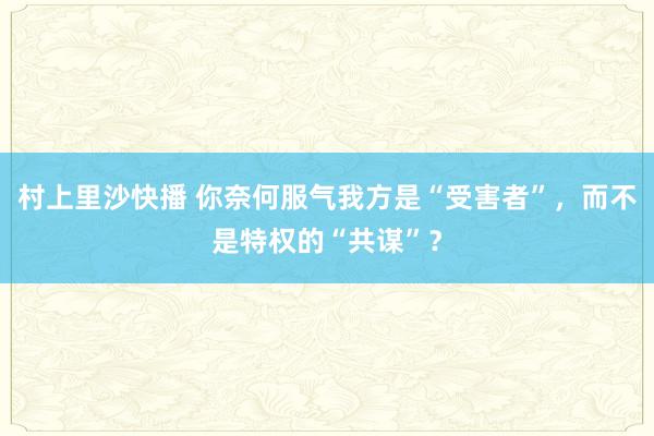 村上里沙快播 你奈何服气我方是“受害者”，而不是特权的“共谋”？