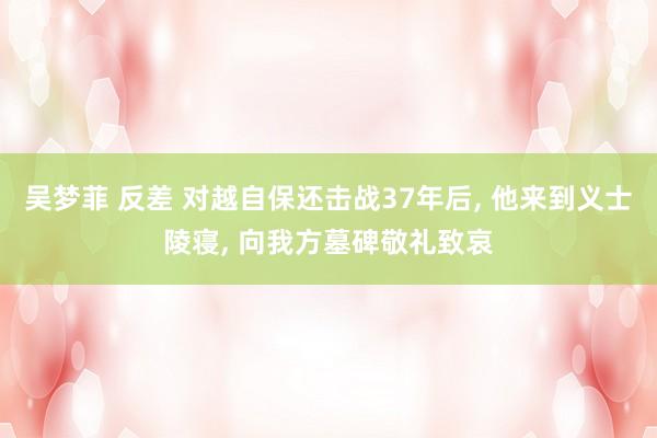 吴梦菲 反差 对越自保还击战37年后， 他来到义士陵寝， 向我方墓碑敬礼致哀