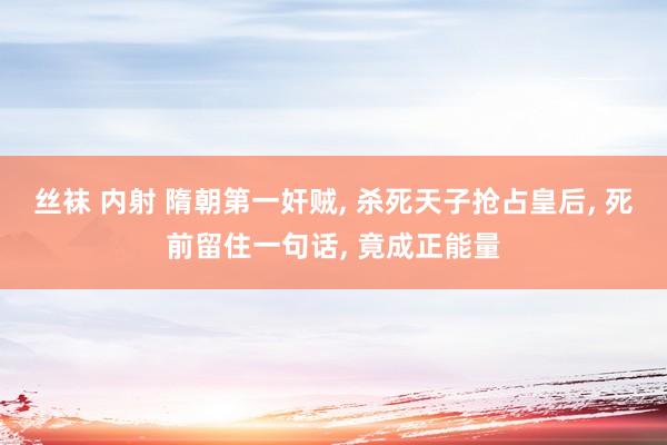 丝袜 内射 隋朝第一奸贼， 杀死天子抢占皇后， 死前留住一句话， 竟成正能量