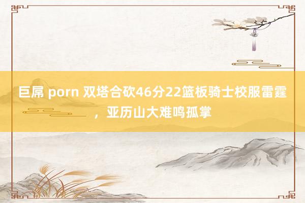 巨屌 porn 双塔合砍46分22篮板骑士校服雷霆，亚历山大难鸣孤掌