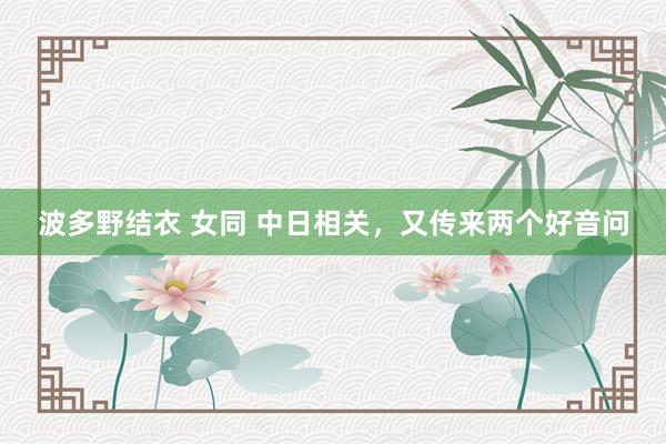 波多野结衣 女同 中日相关，又传来两个好音问